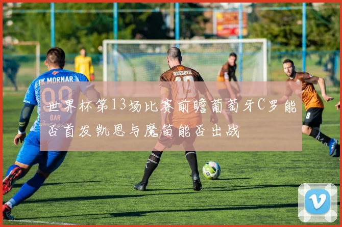 世界杯第13场比赛前瞻葡萄牙C罗能否首发凯恩与魔笛能否出战