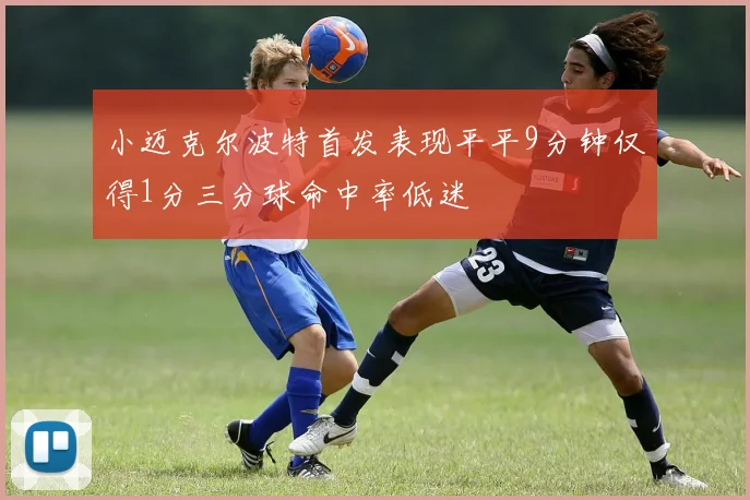 小迈克尔波特首发表现平平9分钟仅得1分三分球命中率低迷