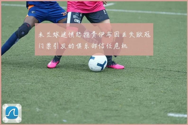 米兰球迷愤怒指责伊布因丢失欧冠门票引发的俱乐部信任危机