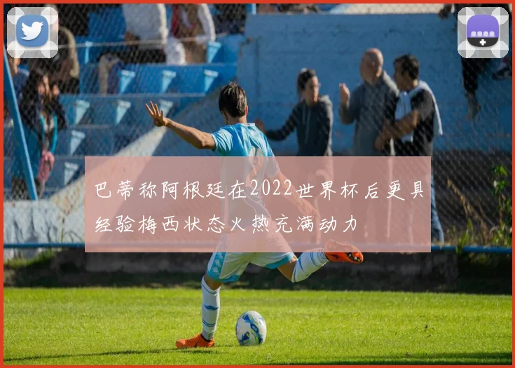 巴蒂称阿根廷在2022世界杯后更具经验梅西状态火热充满动力