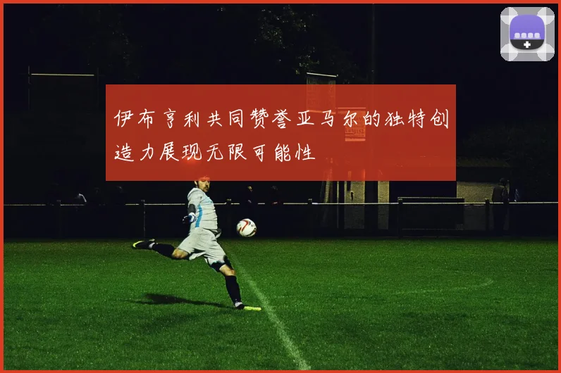 伊布亨利共同赞誉亚马尔的独特创造力展现无限可能性