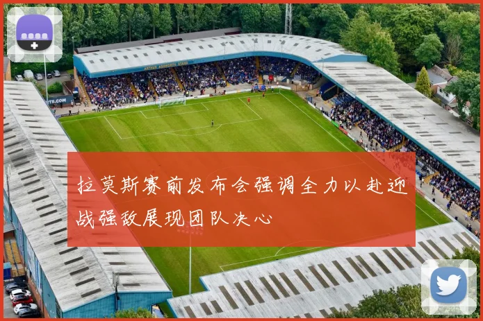 拉莫斯赛前发布会强调全力以赴迎战强敌展现团队决心