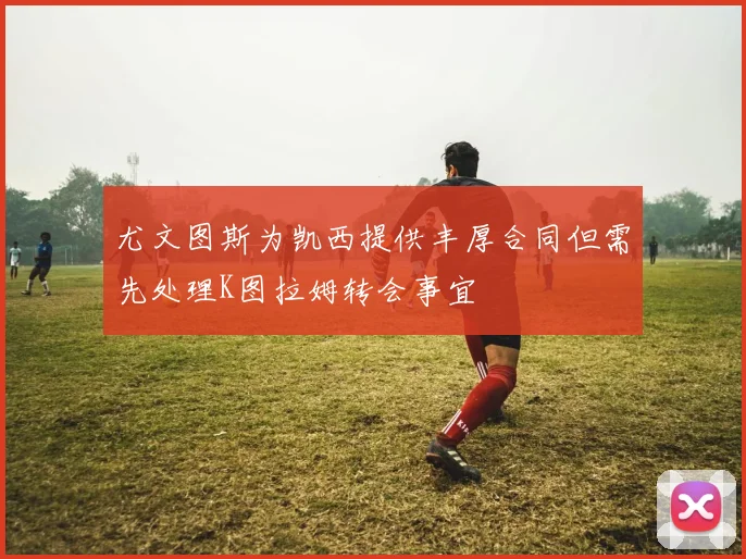 尤文图斯为凯西提供丰厚合同但需先处理K图拉姆转会事宜