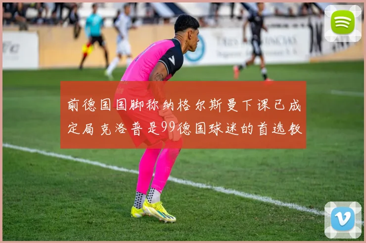 前德国国脚称纳格尔斯曼下课已成定局克洛普是99德国球迷的首选教练