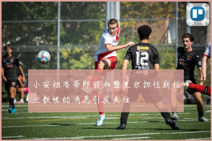 小安切洛蒂即将加盟里尔担任新任主教练的消息引发关注