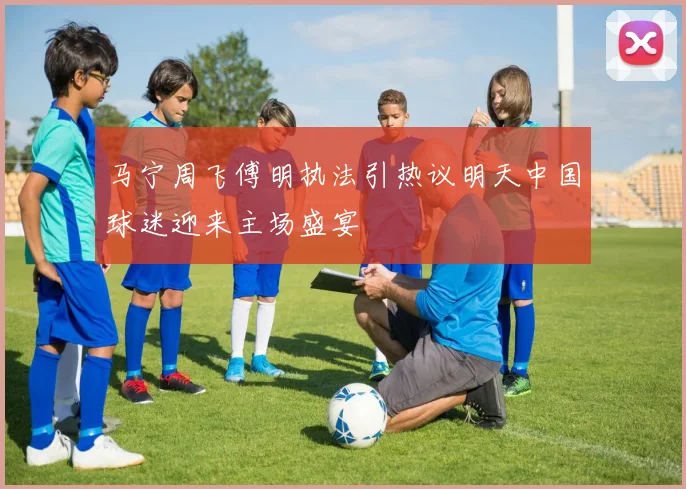 马宁周飞傅明执法引热议明天中国球迷迎来主场盛宴