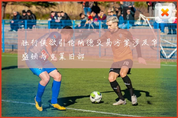 独行侠欲引伦纳德交易方案涉及华盛顿与克莱旧部