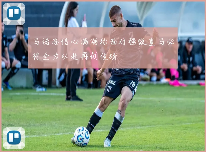 马诺洛信心满满称面对强敌皇马必将全力以赴再创佳绩