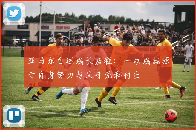 亚马尔自述成长历程：一切成就源于自身努力与父母无私付出